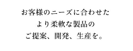 お客様のニーズに合わせたより柔軟な製品のご提案、開発、生産を。
