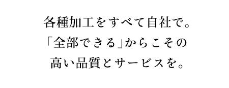 各種加工をすべて自社で。「全部できる」からこその高い品質とサービスを。